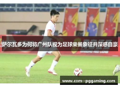 萨尔瓦多为何将广州队视为足球荣誉象征并深感自豪