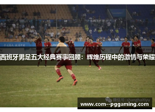 西班牙男足五大经典赛事回顾:辉煌历程中的激情与荣耀 西班牙男足五大经典赛事回顾:辉煌历程中的激情与荣耀