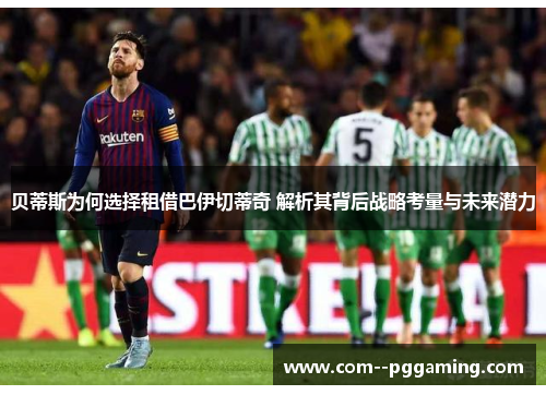 贝蒂斯为何选择租借巴伊切蒂奇 解析其背后战略考量与未来潜力 贝蒂斯为何选择租借巴伊切蒂奇 解析其背后战略考量与未来潜力
