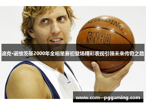 迪克·诺维茨基2000年全明星赛初登场精彩表现引领未来传奇之路 迪克·诺维茨基2000年全明星赛初登场精彩表现引领未来传奇之路