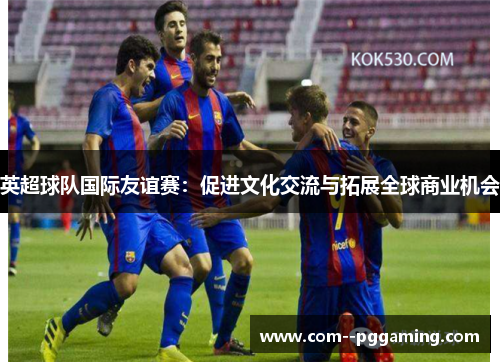 英超球队国际友谊赛:促进文化交流与拓展全球商业机会 英超球队国际友谊赛:促进文化交流与拓展全球商业机会
