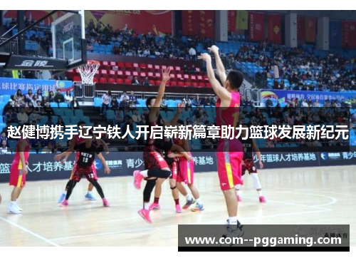 赵健博携手辽宁铁人开启崭新篇章助力篮球发展新纪元 赵健博携手辽宁铁人开启崭新篇章助力篮球发展新纪元
