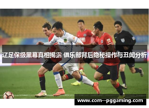 辽足保级黑幕真相揭露 俱乐部背后隐秘操作与丑闻分析 辽足保级黑幕真相揭露 俱乐部背后隐秘操作与丑闻分析