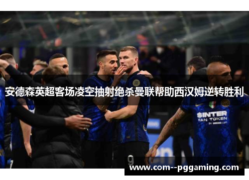 安德森英超客场凌空抽射绝杀曼联帮助西汉姆逆转胜利