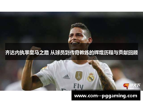齐达内执掌皇马之路 从球员到传奇教练的辉煌历程与贡献回顾