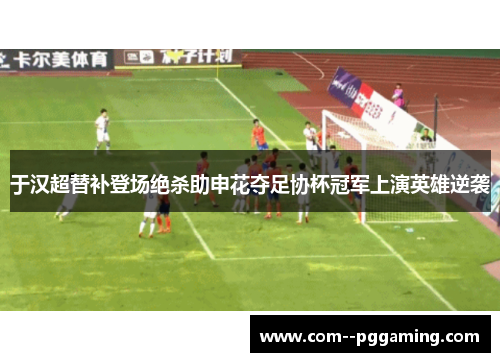 于汉超替补登场绝杀助申花夺足协杯冠军上演英雄逆袭 于汉超替补登场绝杀助申花夺足协杯冠军上演英雄逆袭