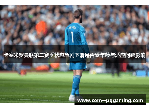 卡塞米罗曼联第二赛季状态急剧下滑是否受年龄与适应问题影响